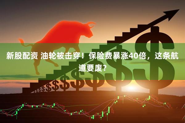 新股配资 油轮被击穿！保险费暴涨40倍，这条航道要废？