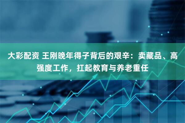 大彩配资 王刚晚年得子背后的艰辛：卖藏品、高强度工作，扛起教育与养老重任