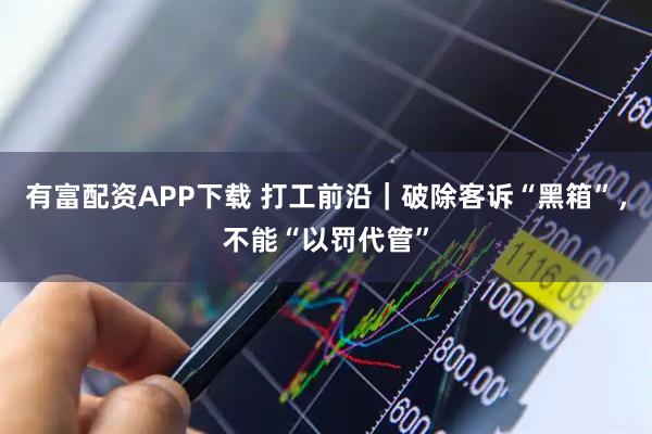 有富配资APP下载 打工前沿｜破除客诉“黑箱”，不能“以罚代管”