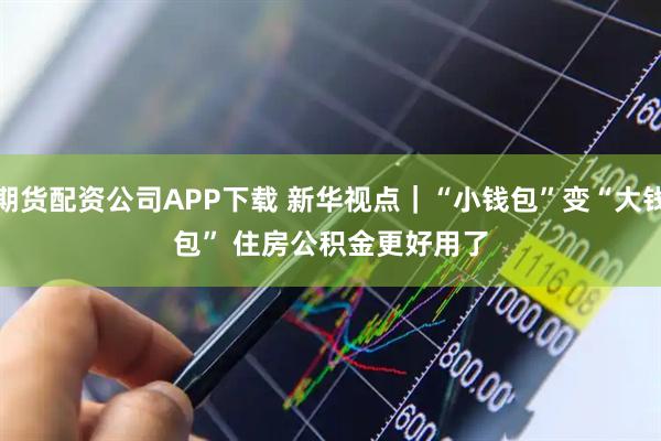 期货配资公司APP下载 新华视点｜“小钱包”变“大钱包” 住房公积金更好用了