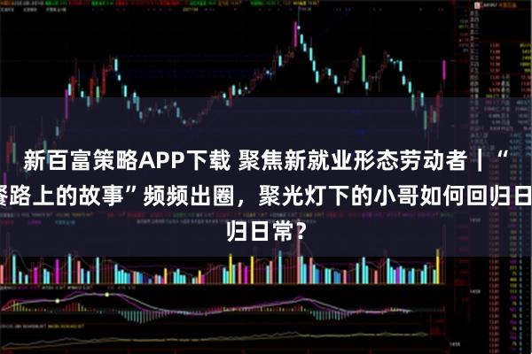新百富策略APP下载 聚焦新就业形态劳动者｜“送餐路上的故事”频频出圈，聚光灯下的小哥如何回归日常？