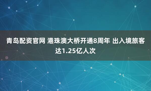青岛配资官网 港珠澳大桥开通8周年 出入境旅客达1.25亿人次