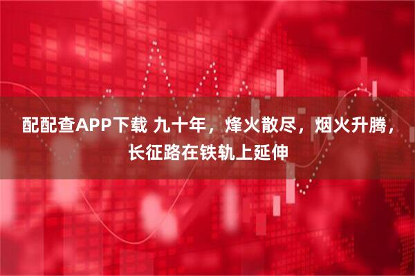 配配查APP下载 九十年，烽火散尽，烟火升腾，长征路在铁轨上延伸